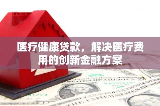 泉州医疗健康贷款，解决医疗费用的创新金融方案