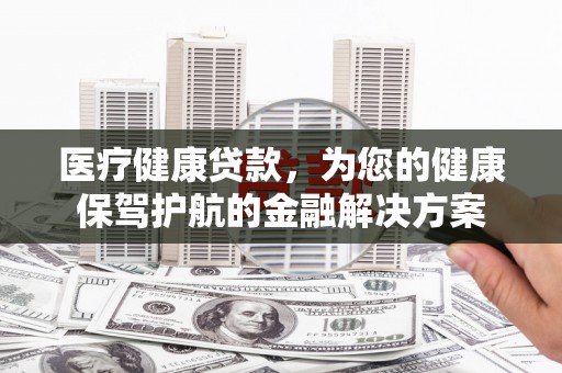 泉州医疗健康贷款，为您的健康保驾护航的金融解决方案