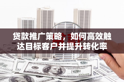泉州贷款推广策略，如何高效触达目标客户并提升转化率