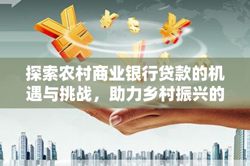 泉州探索农村商业银行贷款的机遇与挑战，助力乡村振兴的金融引擎