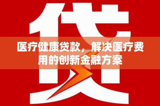 泉州医疗健康贷款，解决医疗费用的创新金融方案