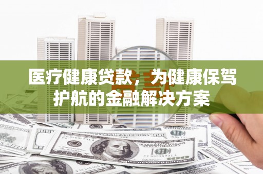 泉州医疗健康贷款，为健康保驾护航的金融解决方案