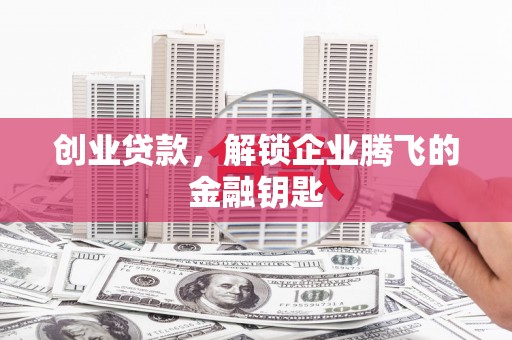 泉州创业贷款，解锁企业腾飞的金融钥匙